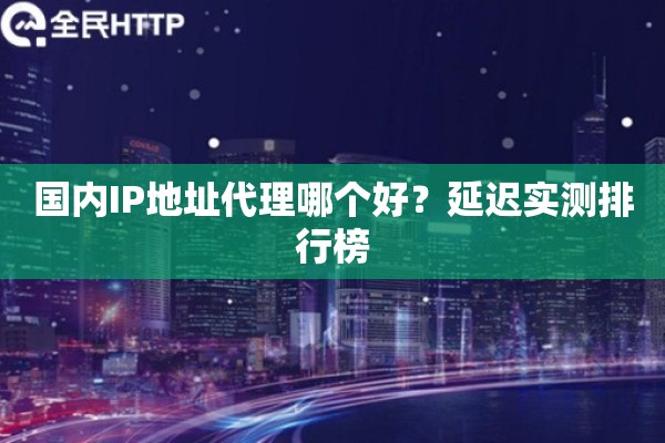 国内IP地址代理哪个好?延迟实测排行榜 国内IP地址代理哪个好?延迟实测排行榜