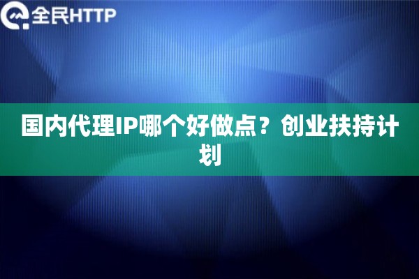 国内代理IP哪个好做点?创业扶持计划 国内代理IP哪个好做点?创业扶持计划