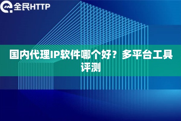 国内代理IP软件哪个好?多平台工具评测 国内代理IP软件哪个好?多平台工具评测