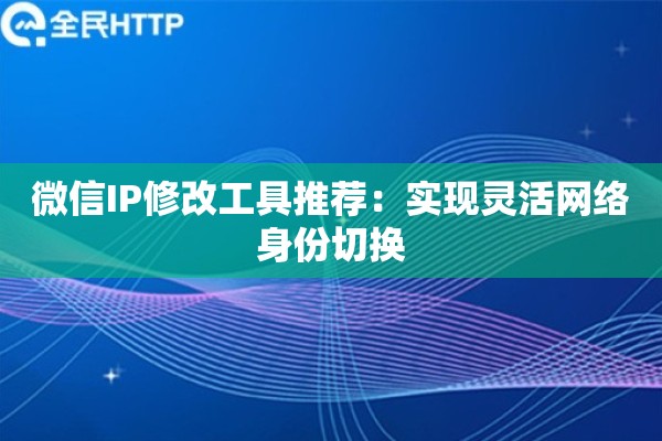 微信IP修改工具推荐：实现灵活网络身份切换