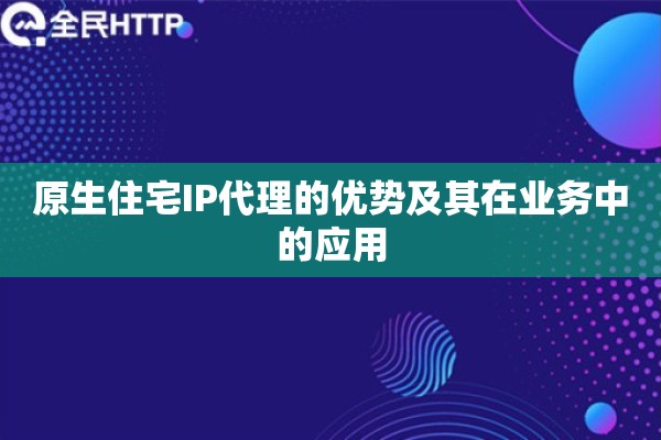 原生住宅IP代理的优势及其在业务中的应用