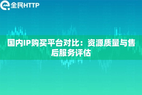 国内IP购买平台对比：资源质量与售后服务评估