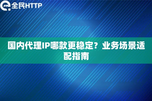 国内代理IP哪款更稳定？业务场景适配指南