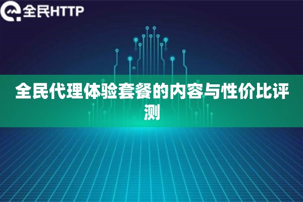 全民代理体验套餐的内容与性价比评测 全民代理体验套餐的内容与性价比评测