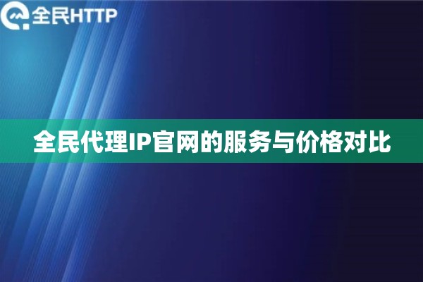全民代理IP官网的服务与价格对比 全民代理IP官网的服务与价格对比