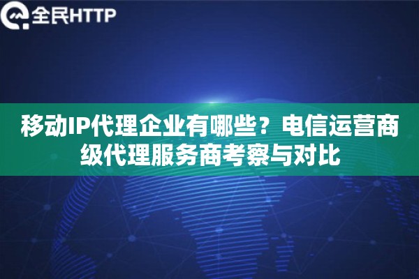 移动IP代理企业有哪些？电信运营商级代理服务商考察与对比