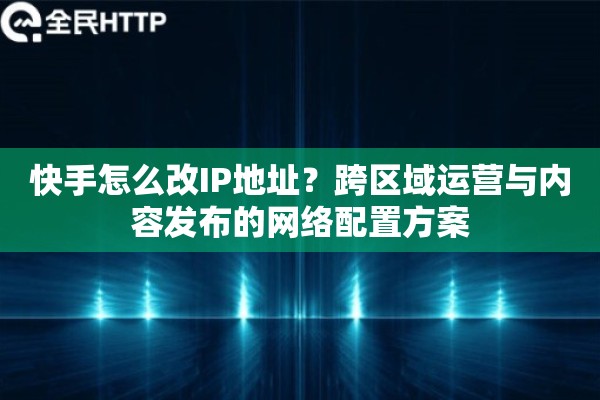 快手怎么改IP地址？跨区域运营与内容发布的网络配置方案