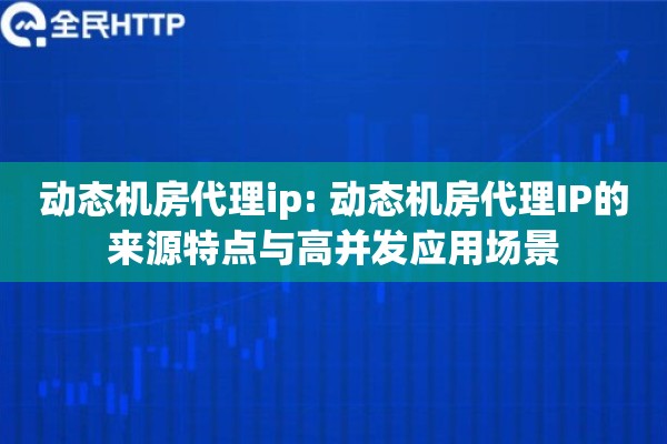 动态机房代理ip: 动态机房代理IP的来源特点与高并发应用场景