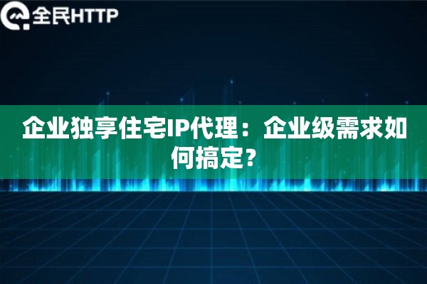 企业独享住宅IP代理：企业级需求如何搞定？