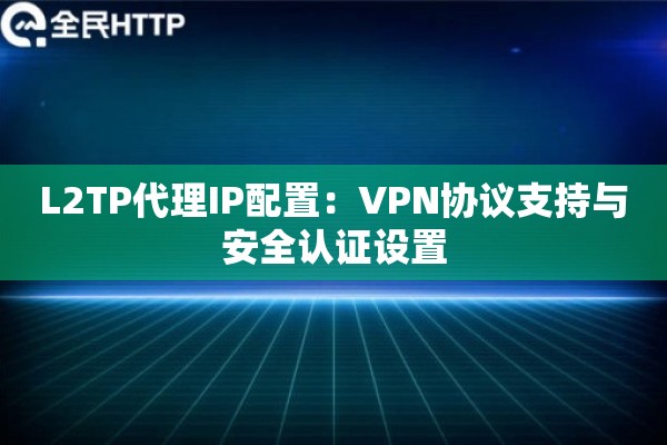 L2TP代理IP配置：VPN协议支持与安全认证设置