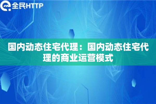 国内动态住宅代理:国内动态住宅代理的商业运营模式 国内动态住宅代理:国内动态住宅代理的商业运营模式