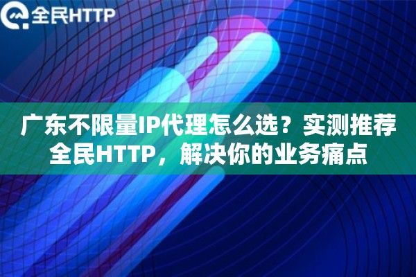 广东不限量IP代理怎么选？实测推荐全民HTTP，解决你的业务痛点