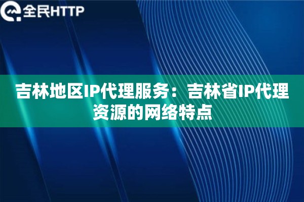 吉林地区IP代理服务:吉林省IP代理资源的网络特点 吉林地区IP代理服务:吉林省IP代理资源的网络特点