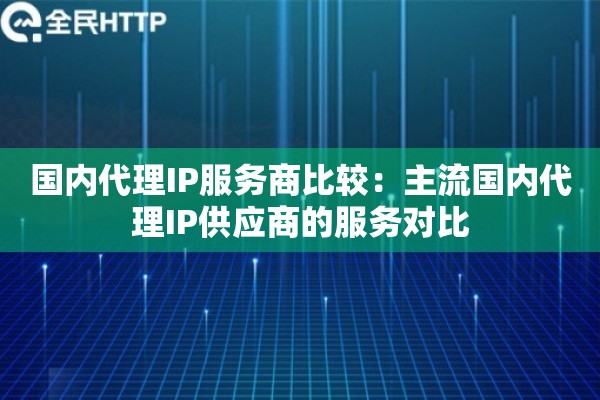 国内代理IP服务商比较：主流国内代理IP供应商的服务对比