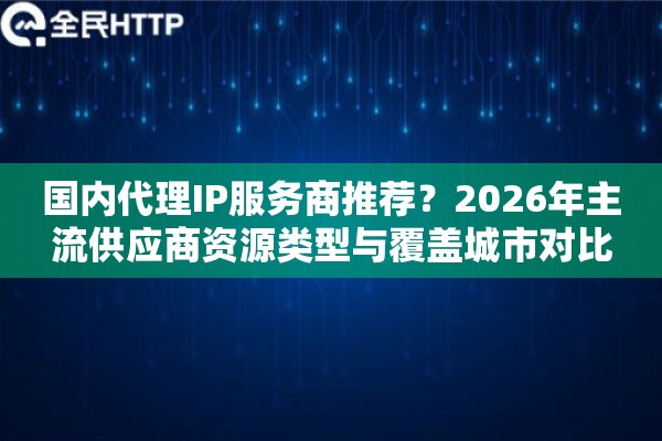 国内代理IP服务商推荐？2026年主流供应商资源类型与覆盖城市对比