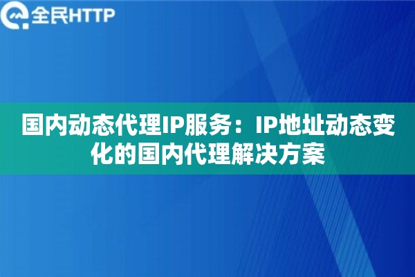 国内动态代理IP服务：IP地址动态变化的国内代理解决方案