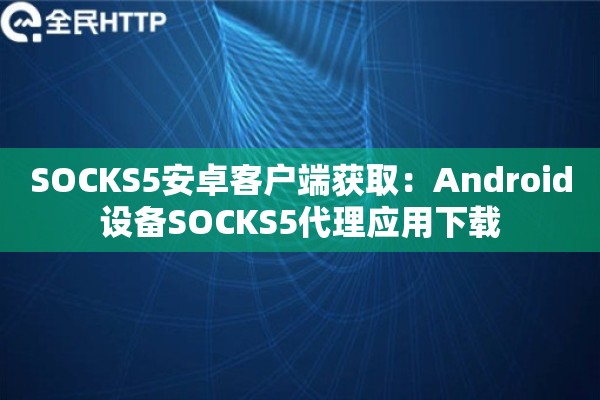 SOCKS5安卓客户端获取：Android设备SOCKS5代理应用下载
