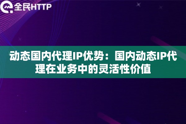动态国内代理IP优势：国内动态IP代理在业务中的灵活性价值