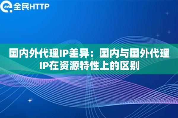 国内外代理IP差异:国内与国外代理IP在资源特性上的区别 国内外代理IP差异:国内与国外代理IP在资源特性上的区别