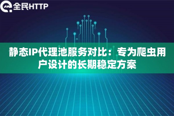 静态IP代理池服务对比：专为爬虫用户设计的长期稳定方案
