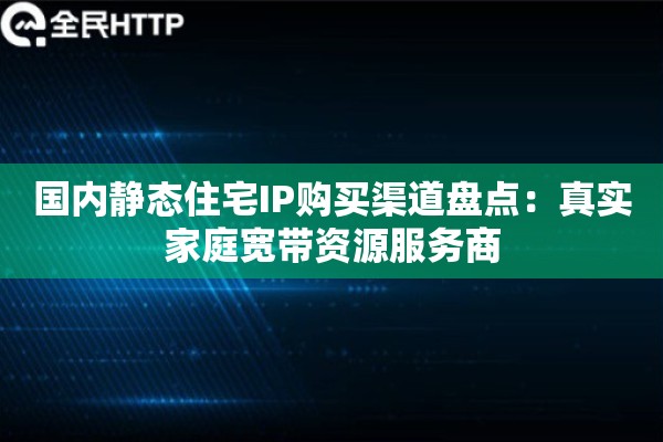 国内静态住宅IP购买渠道盘点：真实家庭宽带资源服务商