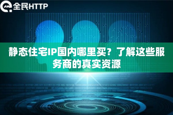 静态住宅IP国内哪里买？了解这些服务商的真实资源