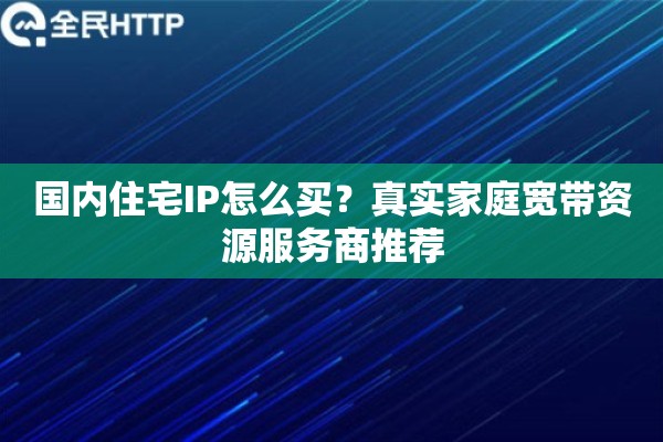 国内住宅IP怎么买？真实家庭宽带资源服务商推荐