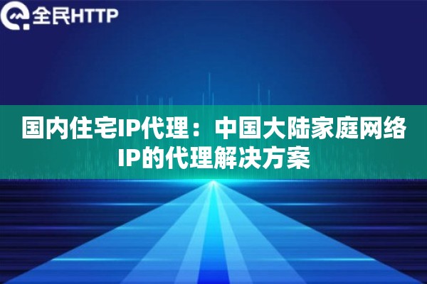 国内住宅IP代理:中国大陆家庭网络IP的代理解决方案 国内住宅IP代理:中国大陆家庭网络IP的代理解决方案
