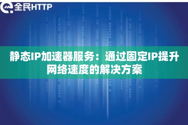 静态IP加速器服务：通过固定IP提升网络速度的解决方案