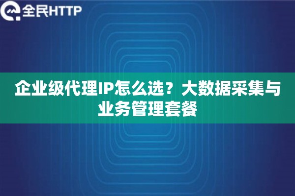 企业级代理IP怎么选?大数据采集与业务管理套餐 企业级代理IP怎么选?大数据采集与业务管理套餐
