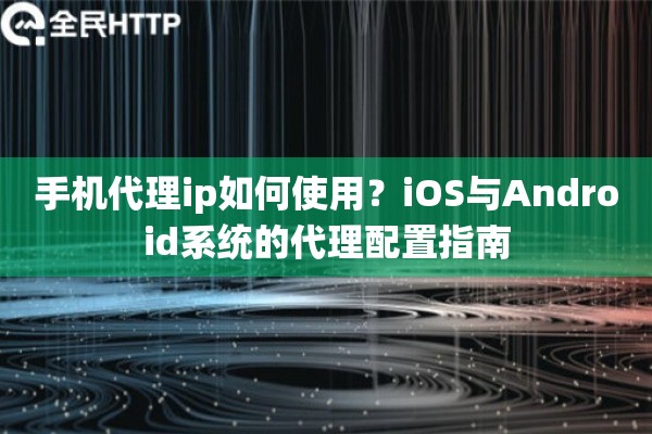 手机代理ip如何使用？iOS与Android系统的代理配置指南