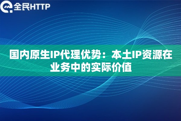 国内原生IP代理优势：本土IP资源在业务中的实际价值