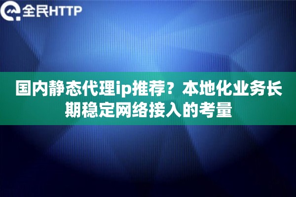 国内静态代理ip推荐？本地化业务长期稳定网络接入的考量