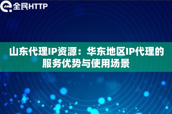 山东代理IP资源：华东地区IP代理的服务优势与使用场景