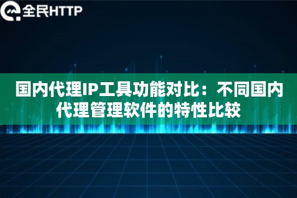 国内代理IP工具功能对比:不同国内代理管理软件的特性比较 国内代理IP工具功能对比:不同国内代理管理软件的特性比较