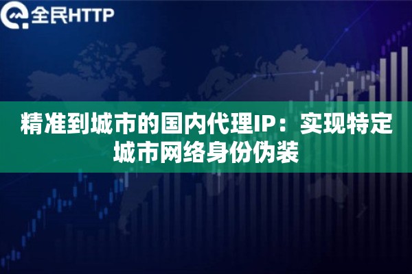 精准到城市的国内代理IP：实现特定城市网络身份伪装