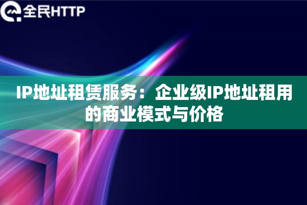 IP地址租赁服务：企业级IP地址租用的商业模式与价格