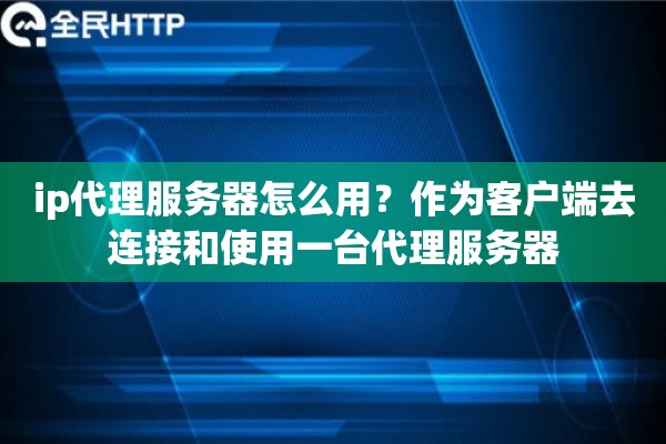 ip代理服务器怎么用？作为客户端去连接和使用一台代理服务器