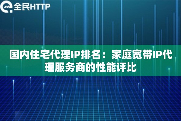 国内住宅代理IP排名：家庭宽带IP代理服务商的性能评比