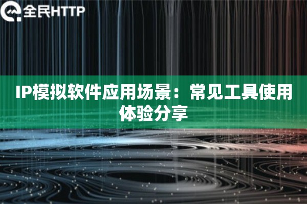 IP模拟软件应用场景:常见工具使用体验分享 IP模拟软件应用场景:常见工具使用体验分享