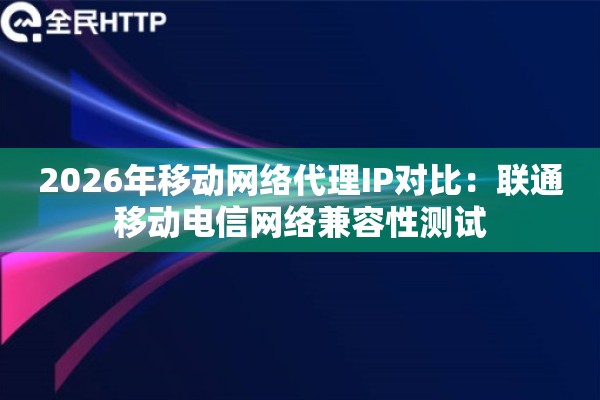 2026年移动网络代理IP对比：联通移动电信网络兼容性测试