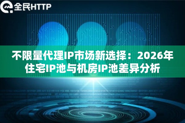 不限量代理IP市场新选择：2026年住宅IP池与机房IP池差异分析