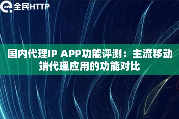 国内代理IP APP功能评测:主流移动端代理应用的功能对比 国内代理IP APP功能评测:主流移动端代理应用的功能对比