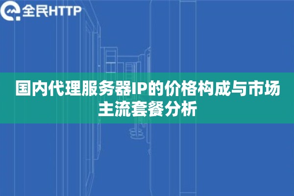 国内代理服务器IP的价格构成与市场主流套餐分析