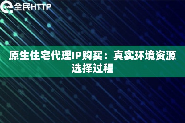 原生住宅代理IP购买:真实环境资源选择过程 原生住宅代理IP购买:真实环境资源选择过程