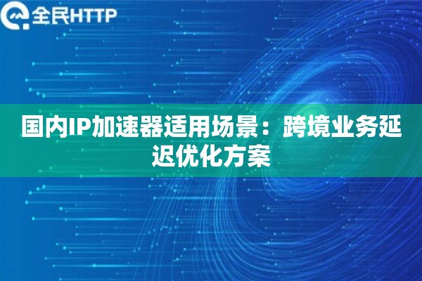 国内IP加速器适用场景：跨境业务延迟优化方案