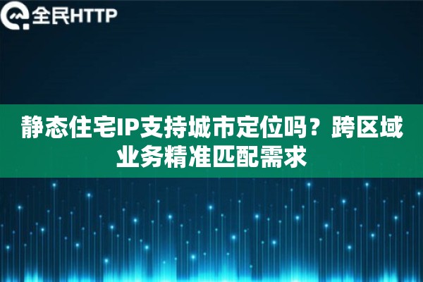 静态住宅IP支持城市定位吗？跨区域业务精准匹配需求
