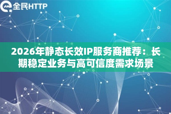 2026年静态长效IP服务商推荐：长期稳定业务与高可信度需求场景