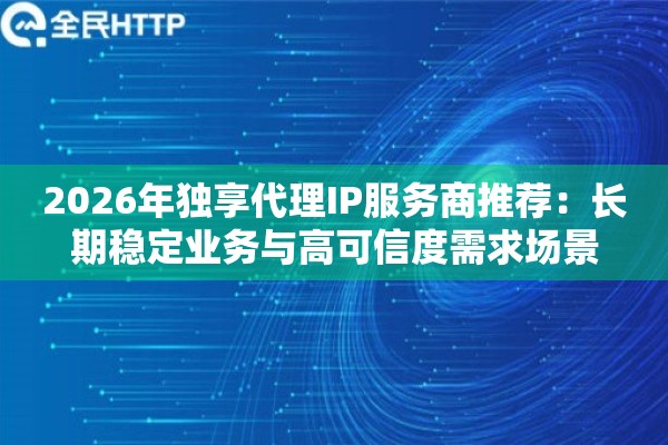 2026年独享代理IP服务商推荐：长期稳定业务与高可信度需求场景