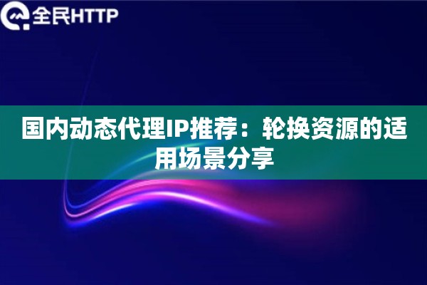国内动态代理IP推荐：轮换资源的适用场景分享